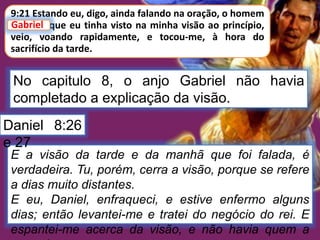 9:21 Estando eu, digo, ainda falando na oração, o homem
Gabriel, que eu tinha visto na minha visão ao princípio,
veio, voando rapidamente, e tocou-me, à hora do
sacrifício da tarde.
Gabriel
No capitulo 8, o anjo Gabriel não havia
completado a explicação da visão.
E a visão da tarde e da manhã que foi falada, é
verdadeira. Tu, porém, cerra a visão, porque se refere
a dias muito distantes.
E eu, Daniel, enfraqueci, e estive enfermo alguns
dias; então levantei-me e tratei do negócio do rei. E
espantei-me acerca da visão, e não havia quem a
Daniel 8:26
e 27
 
