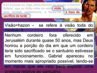9:21 Estando eu, digo, ainda falando na oração, o homem
Gabriel, que eu tinha visto na minha visão ao princípio,
veio, voando rapidamente, e tocou-me, à hora do
sacrifício da tarde.
visão
Visão=hazon - se refere à visão toda do
capitulo 8.
à hora do
sacrifício da tarde
Nenhum cordeiro fora oferecido em
Jerusalém durante quase 50 anos, mas Deus
honrou a porção do dia em que um cordeiro
teria sido sacrificado se o santuário estivesse
em funcionamento. Gabriel apareceu no
momento mais apropriado possível, tendo-se
em mente que ele veio para explicar uma
profecia relativa ao santuário.
 