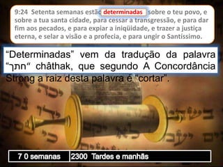 9:24 Setenta semanas estão determinadas sobre o teu povo, e
sobre a tua santa cidade, para cessar a transgressão, e para dar
fim aos pecados, e para expiar a iniqüidade, e trazer a justiça
eterna, e selar a visão e a profecia, e para ungir o Santíssimo.
determinadas
“Determinadas” vem da tradução da palavra
“‫“חתך‬ châthak, que segundo A Concordância
Strong a raiz desta palavra é “cortar”.
 