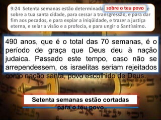 9:24 Setenta semanas estão determinadas sobre o teu povo, e
sobre a tua santa cidade, para cessar a transgressão, e para dar
fim aos pecados, e para expiar a iniqüidade, e trazer a justiça
eterna, e selar a visão e a profecia, e para ungir o Santíssimo.
sobre o teu povo
490 anos, que é o total das 70 semanas, é o
período de graça que Deus deu à nação
judaica. Passado este tempo, caso não se
arrependessem, os israelitas seriam rejeitados
como nação santa, povo escolhido de Deus.
Setenta semanas estão cortadas
para o teu povo
 