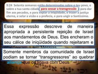9:24 Setenta semanas estão determinadas sobre o teu povo, e
sobre a tua santa cidade, para cessar a transgressão, e para dar
fim aos pecados, e para expiar a iniqüidade, e trazer a justiça
eterna, e selar a visão e a profecia, e para ungir o Santíssimo.
para cessar a transgressão
Essa expressão descreve de maneira
apropriada a persistente rejeição de Israel
aos mandamentos de Deus. Eles encheram o
seu cálice de iniqüidade quando rejeitaram e
crucificaram o seu Messias.
Somente membros da comunidade de Israel
podiam se tornar “transgressores” ao quebrar
a aliança que os ligava com Deus.
 