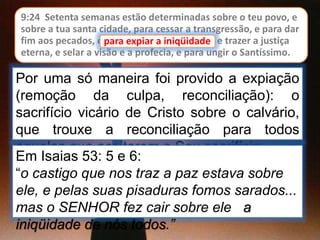 9:24 Setenta semanas estão determinadas sobre o teu povo, e
sobre a tua santa cidade, para cessar a transgressão, e para dar
fim aos pecados, e para expiar a iniqüidade, e trazer a justiça
eterna, e selar a visão e a profecia, e para ungir o Santíssimo.
para expiar a iniqüidade
Por uma só maneira foi provido a expiação
(remoção da culpa, reconciliação): o
sacrifício vicário de Cristo sobre o calvário,
que trouxe a reconciliação para todos
aqueles que aceitarem o Seu sacrifício
Em Isaias 53: 5 e 6:
“o castigo que nos traz a paz estava sobre
ele, e pelas suas pisaduras fomos sarados...
mas o SENHOR fez cair sobre ele a
iniqüidade de nós todos.”
 