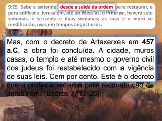 9:25 Sabe e entende: desde a saída da ordem para restaurar, e
para edificar a Jerusalém, até ao Messias, o Príncipe, haverá sete
semanas, e sessenta e duas semanas; as ruas e o muro se
reedificarão, mas em tempos angustiosos.
desde a saída da ordem
Mas, com o decreto de Artaxerxes em 457
a.C, a obra foi concluída. A cidade, muros
casas, o templo e até mesmo o governo civil
dos judeus foi restabelecido com a vigência
de suas leis. Cem por cento. Este é o decreto
que a profecia reclama para reconstrução de
Jerusalém. (Esdras 7: 12-26)
 