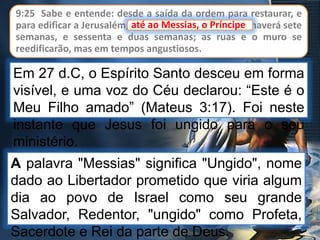 9:25 Sabe e entende: desde a saída da ordem para restaurar, e
para edificar a Jerusalém, até ao Messias, o Príncipe, haverá sete
semanas, e sessenta e duas semanas; as ruas e o muro se
reedificarão, mas em tempos angustiosos.
até ao Messias, o Príncipe
Em 27 d.C, o Espírito Santo desceu em forma
visível, e uma voz do Céu declarou: “Este é o
Meu Filho amado” (Mateus 3:17). Foi neste
instante que Jesus foi ungido para o seu
ministério.
A palavra "Messias" significa "Ungido", nome
dado ao Libertador prometido que viria algum
dia ao povo de Israel como seu grande
Salvador, Redentor, "ungido" como Profeta,
Sacerdote e Rei da parte de Deus.
 
