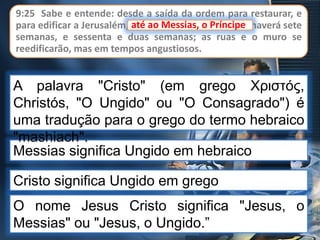 9:25 Sabe e entende: desde a saída da ordem para restaurar, e
para edificar a Jerusalém, até ao Messias, o Príncipe, haverá sete
semanas, e sessenta e duas semanas; as ruas e o muro se
reedificarão, mas em tempos angustiosos.
até ao Messias, o Príncipe
Cristo significa Ungido em grego
O nome Jesus Cristo significa "Jesus, o
Messias" ou "Jesus, o Ungido.”
Messias significa Ungido em hebraico
A palavra "Cristo" (em grego Χριστός,
Christós, "O Ungido" ou "O Consagrado") é
uma tradução para o grego do termo hebraico
"mashiach".
 