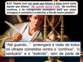 8:13 Depois ouvi um santo que falava; e disse outro santo
àquele que falava: Até quando durará a visão do sacrifício
contínuo, e da transgressão assoladora, para que sejam
entregues o santuário e o exército, a fim de serem pisados?
Até quando durará a visão
“Até guando...” prolongará a visão de todos
os ultrajes cometidos contra o “contínuo”, “o
santuário” e o “exército”, vem da parte de
um ser celeste a pergunta angustiante.
 