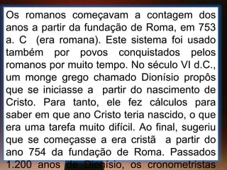 Os romanos começavam a contagem dos
anos a partir da fundação de Roma, em 753
a. C (era romana). Este sistema foi usado
também por povos conquistados pelos
romanos por muito tempo. No século VI d.C.,
um monge grego chamado Dionísio propôs
que se iniciasse a partir do nascimento de
Cristo. Para tanto, ele fez cálculos para
saber em que ano Cristo teria nascido, o que
era uma tarefa muito difícil. Ao final, sugeriu
que se começasse a era cristã a partir do
ano 754 da fundação de Roma. Passados
1.200 anos de Dionísio, os cronometristas
 