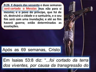 9:26 E depois das sessenta e duas semanas
será cortado o Messias, mas não para si
mesmo; e o povo do príncipe, que há de
vir, destruirá a cidade e o santuário, e o seu
fim será com uma inundação; e até ao fim
haverá guerra; estão determinadas as
assolações.
Após as 69 semanas, Cristo
seria morto.
será cortado o Messias
Em Isaias 53:8 diz: “...foi cortado da terra
dos viventes, por causa da transgressão do
meu povo, foi Ele ferido”.
 