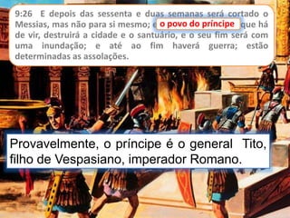 9:26 E depois das sessenta e duas semanas será cortado o
Messias, mas não para si mesmo; e o povo do príncipe, que há
de vir, destruirá a cidade e o santuário, e o seu fim será com
uma inundação; e até ao fim haverá guerra; estão
determinadas as assolações.
o povo do príncipe
Provavelmente, o príncipe é o general Tito,
filho de Vespasiano, imperador Romano.
 