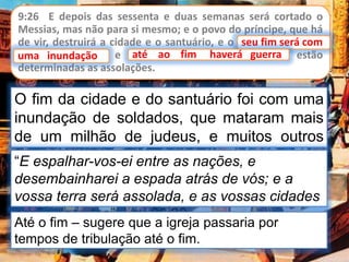 9:26 E depois das sessenta e duas semanas será cortado o
Messias, mas não para si mesmo; e o povo do príncipe, que há
de vir, destruirá a cidade e o santuário, e o seu fim será com
uma inundação; e até ao fim haverá guerra; estão
determinadas as assolações.
seu fim será com
O fim da cidade e do santuário foi com uma
inundação de soldados, que mataram mais
de um milhão de judeus, e muitos outros
foram vendidos como escravos.“E espalhar-vos-ei entre as nações, e
desembainharei a espada atrás de vós; e a
vossa terra será assolada, e as vossas cidades
serão desertas”. Lev 26:33
uma inundação até ao fim haverá guerra
Até o fim – sugere que a igreja passaria por
tempos de tribulação até o fim.
 