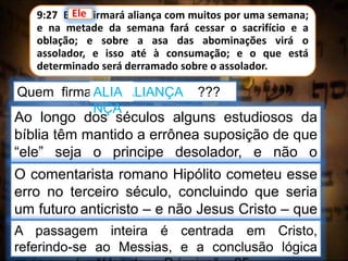 9:27 E ele firmará aliança com muitos por uma semana;
e na metade da semana fará cessar o sacrifício e a
oblação; e sobre a asa das abominações virá o
assolador, e isso até à consumação; e o que está
determinado será derramado sobre o assolador.
Quem firmará a ALIANÇA ???
Ele
Ao longo dos séculos alguns estudiosos da
bíblia têm mantido a errônea suposição de que
“ele” seja o principe desolador, e não o
Messias, o Príncipe.O comentarista romano Hipólito cometeu esse
erro no terceiro século, concluindo que seria
um futuro anticristo – e não Jesus Cristo – que
faria cessar os sacrifícios.A passagem inteira é centrada em Cristo,
referindo-se ao Messias, e a conclusão lógica
ALIA
NÇA
 