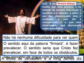 9:27 E ele firmará aliança com
muitos por uma semana; e na
metade da semana fará cessar o
sacrifício e a oblação; e sobre a
asa das abominações virá o
assolador, e isso até à
consumação; e o que está
determinado será derramado
sobre o assolador.
Não há nenhuma dificuldade para ver quem
faz “aliança”.
firmará aliança
A Bíblia de Jerusalém e a King James diz:
O sentido aqui da palavra “firmará”, é fazer
prevalecer. O sentido seria que Cristo fez
prevalecer, em face de todos os obstáculos,
Seu concerto de graça com a humanidade.
 