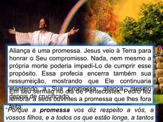 “Porque a promessa vos diz respeito a vós, a
vossos filhos, e a todos os que estão longe, a tantos
Em seu sermão no dia de Pentecostes, Pedro fez
lembrar a seus ouvintes a promessa que lhes fora
feita:
Aliança é uma promessa. Jesus veio à Terra para
honrar o Seu compromisso. Nada, nem mesmo a
própria morte poderia impedi-Lo de cumprir esse
propósito. Essa profecia encerra também sua
ressurreição, mostrando que Ele continuaria
mantendo a Sua promessa, aliança, mesmo
depois de crucificado.
 