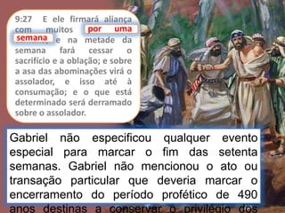 9:27 E ele firmará aliança
com muitos por uma
semana; e na metade da
semana fará cessar o
sacrifício e a oblação; e sobre
a asa das abominações virá o
assolador, e isso até à
consumação; e o que está
determinado será derramado
sobre o assolador.
por uma
Gabriel não especificou qualquer evento
especial para marcar o fim das setenta
semanas. Gabriel não mencionou o ato ou
transação particular que deveria marcar o
encerramento do período profético de 490
anos destinas a conservar o privilégio dos
semana
 