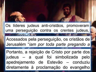 Os líderes judeus anti-cristãos, promoveram
uma perseguição contra os crentes judeus,
compelindo-os a fugir de Jerusalém.
Acossados pela perseguição, os cristãos de
Jerusalém “iam por toda parte pregando a
palavra”. Atos 8:4
Portanto, a rejeição de Cristo por parte dos
judeus – a qual foi simbolizada pelo
apedrejamento de Estevão – conduziu
diretamente à proclamação do evangelho
 