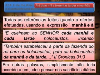 8:14 E ele me disse: Até duas mil e trezentas tardes e manhãs;
e o santuário será purificado.
Todas as referências feitas quanto a ofertas
efetuadas, usando a expressão “ manhã e à
tarde”, e não ao inverso.
“E queimam ao SENHOR cada manhã e
cada tarde holocaustos, incenso
aromático,...” II Cronicas 13:11
“Também estabeleceu a parte da fazenda do
rei para os holocaustos; para os holocaustos
da manhã e da tarde,...” II Cronicas 31:3
Em outras palavras, simplesmente não teria
ocorrido a um judeu pensar nos sacrifícios diários
Até duas mil e trezentas tardes e manhãs
 
