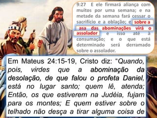 9:27 E ele firmará aliança com
muitos por uma semana; e na
metade da semana fará cessar o
sacrifício e a oblação; e sobre a
asa das abominações virá o
assolador, e isso até à
consumação; e o que está
determinado será derramado
sobre o assolador.
asa das abominações virá o
Em Mateus 24:15-19, Cristo diz: “Quando,
pois, virdes que a abominação da
desolação, de que falou o profeta Daniel,
está no lugar santo; quem lê, atenda;
Então, os que estiverem na Judéia, fujam
para os montes; E quem estiver sobre o
telhado não desça a tirar alguma coisa de
sobre a
assolador
 