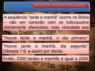 8:14 E ele me disse: Até duas mil e trezentas tardes e manhãs;
e o santuário será purificado.
A seqüência “tarde e manhã” ocorre na Bíblia
– não em conexão com os holocaustos
diariamente oferecidos, mas vinculada aos
dias da Criação
“Houve tarde e manhã, o dia primeiro”
Gênesis 1:5
“Houve tarde e manhã, dia segundo”
Gênesis 1:8. e assim por diante.
Então, 2300 tardes e manhãs é igual a 2300
dias.
Até duas mil e trezentas tardes e manhãs
 