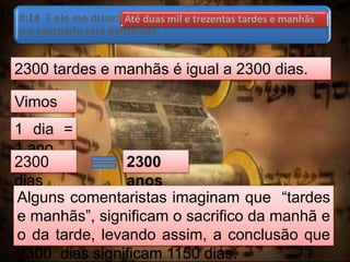 8:14 E ele me disse: Até duas mil e trezentas tardes e manhãs;
e o santuário será purificado.
2300 tardes e manhãs é igual a 2300 dias.
Vimos
que:
1 dia =
1 ano
2300
dias
2300
anos
Alguns comentaristas imaginam que “tardes
e manhãs”, significam o sacrifico da manhã e
o da tarde, levando assim, a conclusão que
2300 dias significam 1150 dias.
Até duas mil e trezentas tardes e manhãs
 
