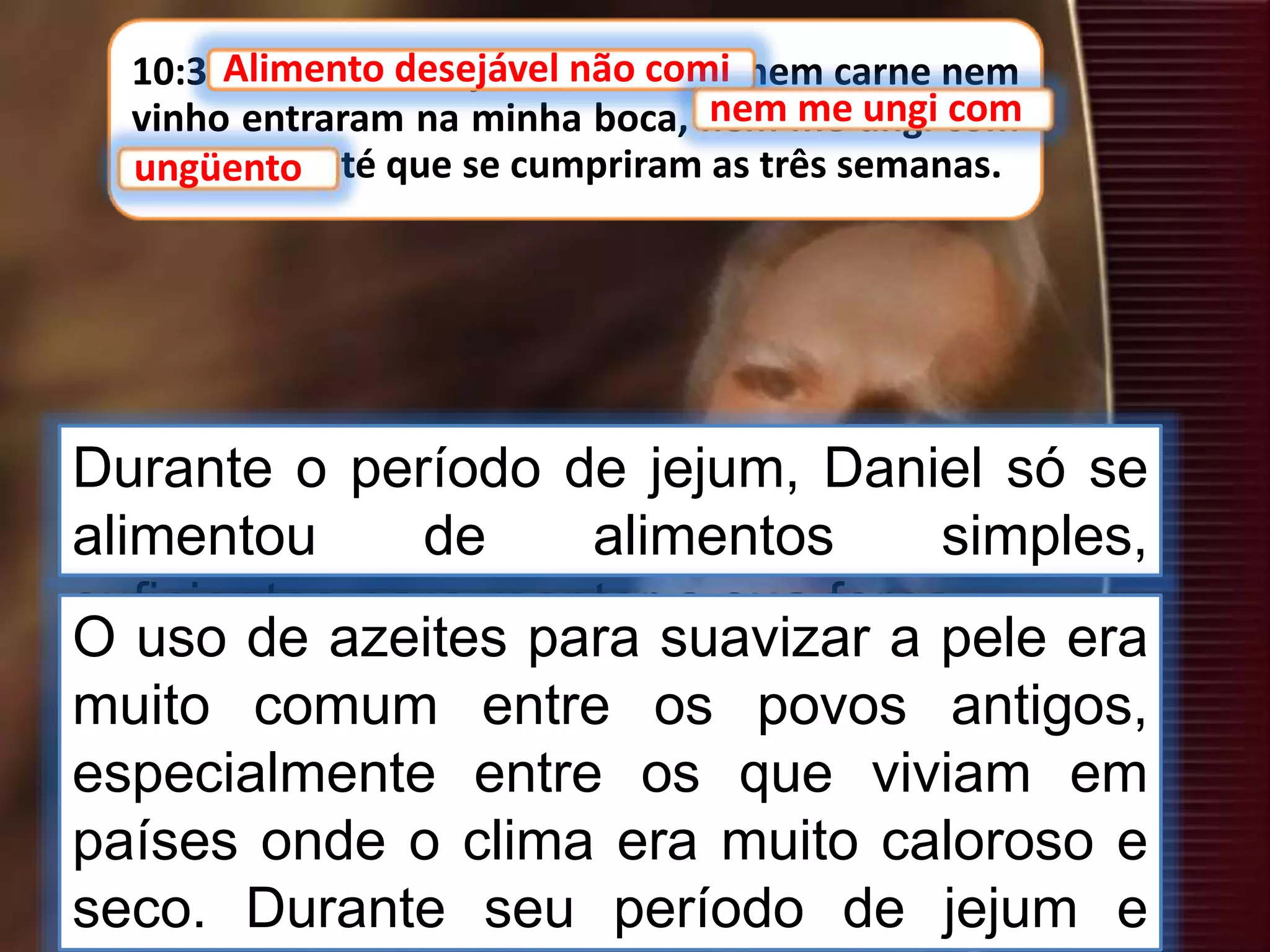 10:3 Alimento desejável não comi, nem carne nem
vinho entraram na minha boca, nem me ungi com
ungüento, até que se cumpriram as três semanas.
Alimento desejável não comi
Durante o período de jejum, Daniel só se
alimentou de alimentos simples,
suficientes para manter a sua força.
nem me ungi com
ungüento
O uso de azeites para suavizar a pele era
muito comum entre os povos antigos,
especialmente entre os que viviam em
países onde o clima era muito caloroso e
seco. Durante seu período de jejum e
 