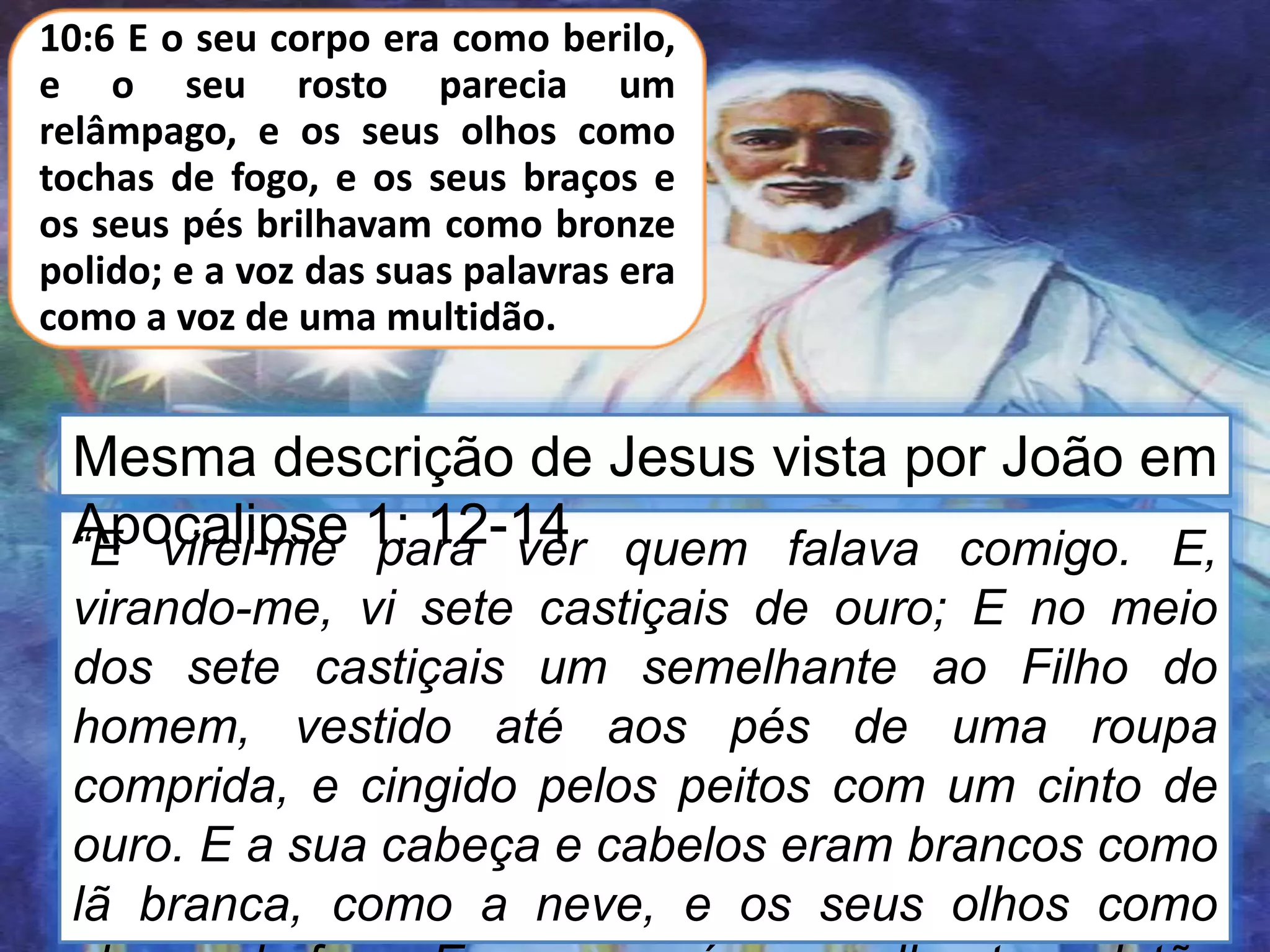 “E virei-me para ver quem falava comigo. E,
virando-me, vi sete castiçais de ouro; E no meio
dos sete castiçais um semelhante ao Filho do
homem, vestido até aos pés de uma roupa
comprida, e cingido pelos peitos com um cinto de
ouro. E a sua cabeça e cabelos eram brancos como
lã branca, como a neve, e os seus olhos como
10:6 E o seu corpo era como berilo,
e o seu rosto parecia um
relâmpago, e os seus olhos como
tochas de fogo, e os seus braços e
os seus pés brilhavam como bronze
polido; e a voz das suas palavras era
como a voz de uma multidão.
Mesma descrição de Jesus vista por João em
Apocalipse 1: 12-14
 