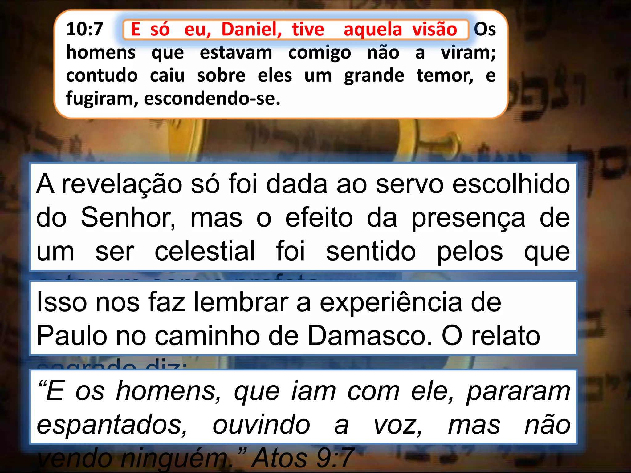 10:7 E só eu, Daniel, tive aquela visão. Os
homens que estavam comigo não a viram;
contudo caiu sobre eles um grande temor, e
fugiram, escondendo-se.
E só eu, Daniel, tive aquela visão
A revelação só foi dada ao servo escolhido
do Senhor, mas o efeito da presença de
um ser celestial foi sentido pelos que
estavam com o profeta.
Isso nos faz lembrar a experiência de
Paulo no caminho de Damasco. O relato
sagrado diz:
“E os homens, que iam com ele, pararam
espantados, ouvindo a voz, mas não
vendo ninguém.” Atos 9:7
 