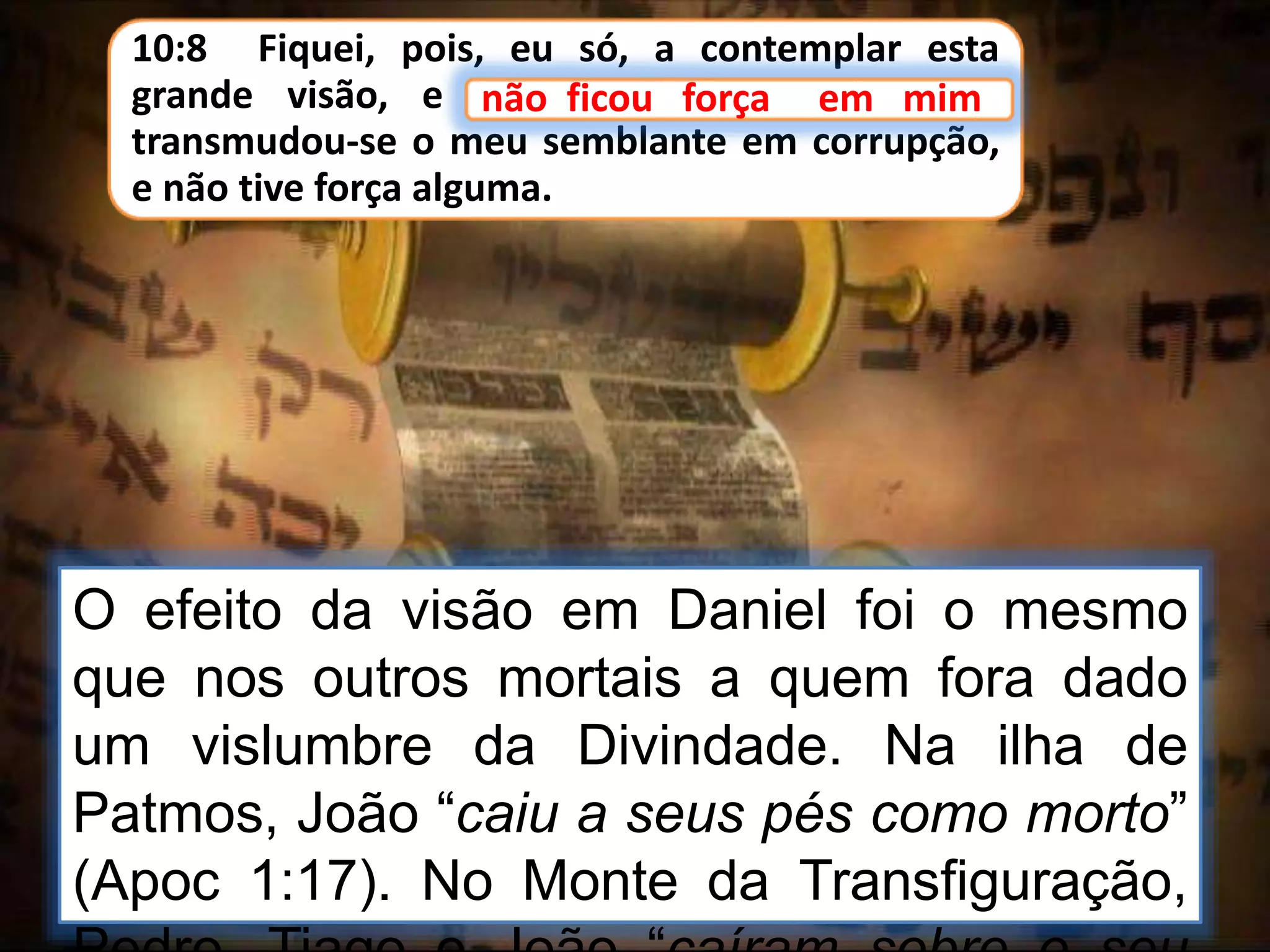 10:8 Fiquei, pois, eu só, a contemplar esta
grande visão, e não ficou força em mim;
transmudou-se o meu semblante em corrupção,
e não tive força alguma.
não ficou força em mim
O efeito da visão em Daniel foi o mesmo
que nos outros mortais a quem fora dado
um vislumbre da Divindade. Na ilha de
Patmos, João “caiu a seus pés como morto”
(Apoc 1:17). No Monte da Transfiguração,
 