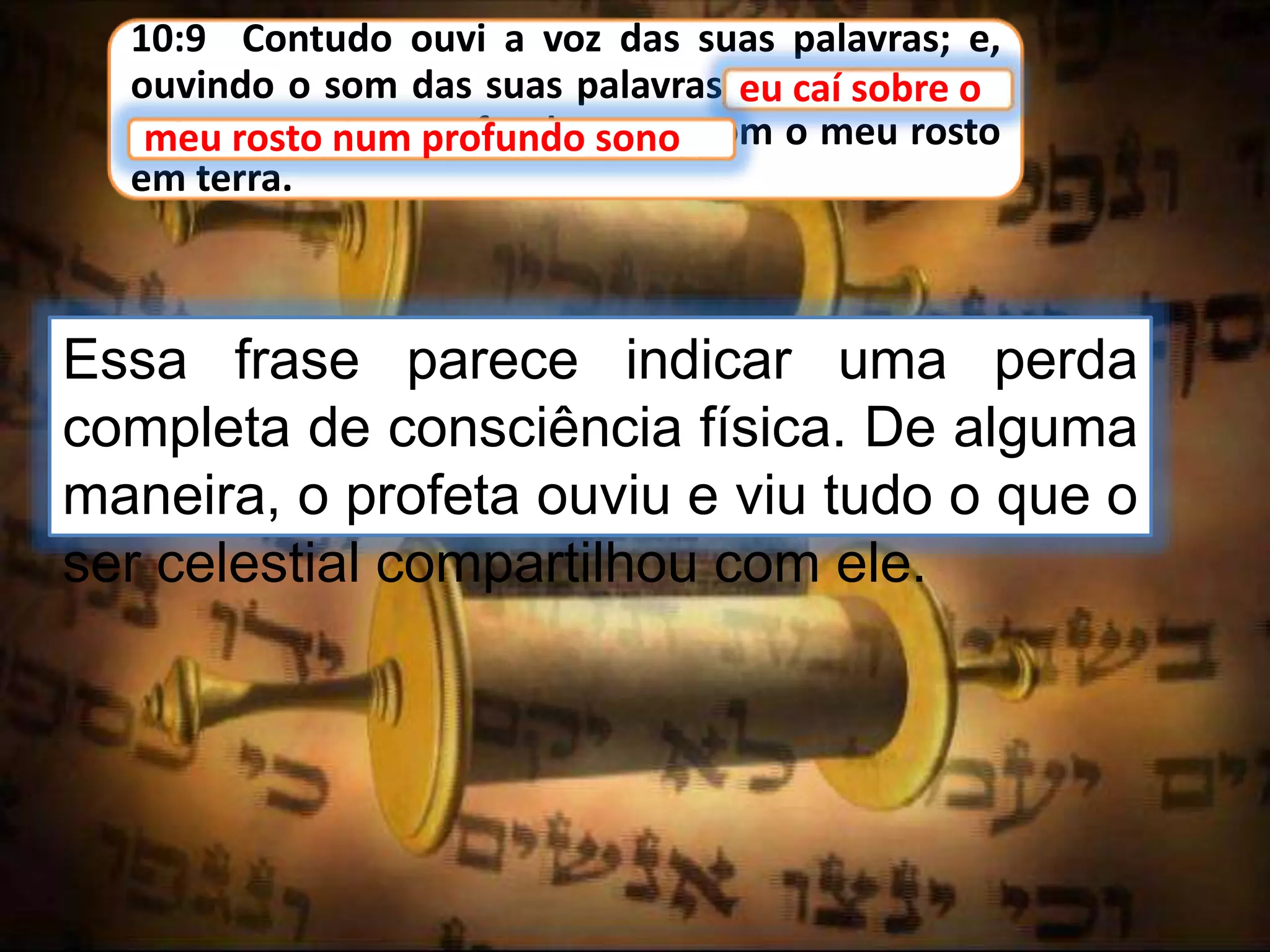10:9 Contudo ouvi a voz das suas palavras; e,
ouvindo o som das suas palavras, eu caí sobre o
meu rosto num profundo sono, com o meu rosto
em terra.
eu caí sobre o
Essa frase parece indicar uma perda
completa de consciência física. De alguma
maneira, o profeta ouviu e viu tudo o que o
ser celestial compartilhou com ele.
meu rosto num profundo sono
 