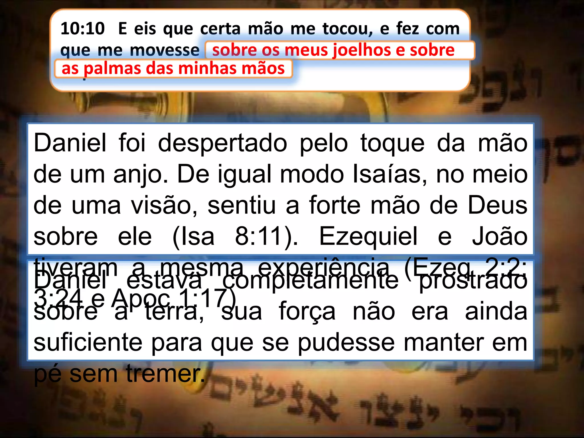 10:10 E eis que certa mão me tocou, e fez com
que me movesse sobre os meus joelhos e sobre
as palmas das minhas mãos.
sobre os meus joelhos e sobre
Daniel estava completamente prostrado
sobre a terra, sua força não era ainda
suficiente para que se pudesse manter em
pé sem tremer.
as palmas das minhas mãos
Daniel foi despertado pelo toque da mão
de um anjo. De igual modo Isaías, no meio
de uma visão, sentiu a forte mão de Deus
sobre ele (Isa 8:11). Ezequiel e João
tiveram a mesma experiência (Ezeq 2:2;
3:24 e Apoc 1:17)
 