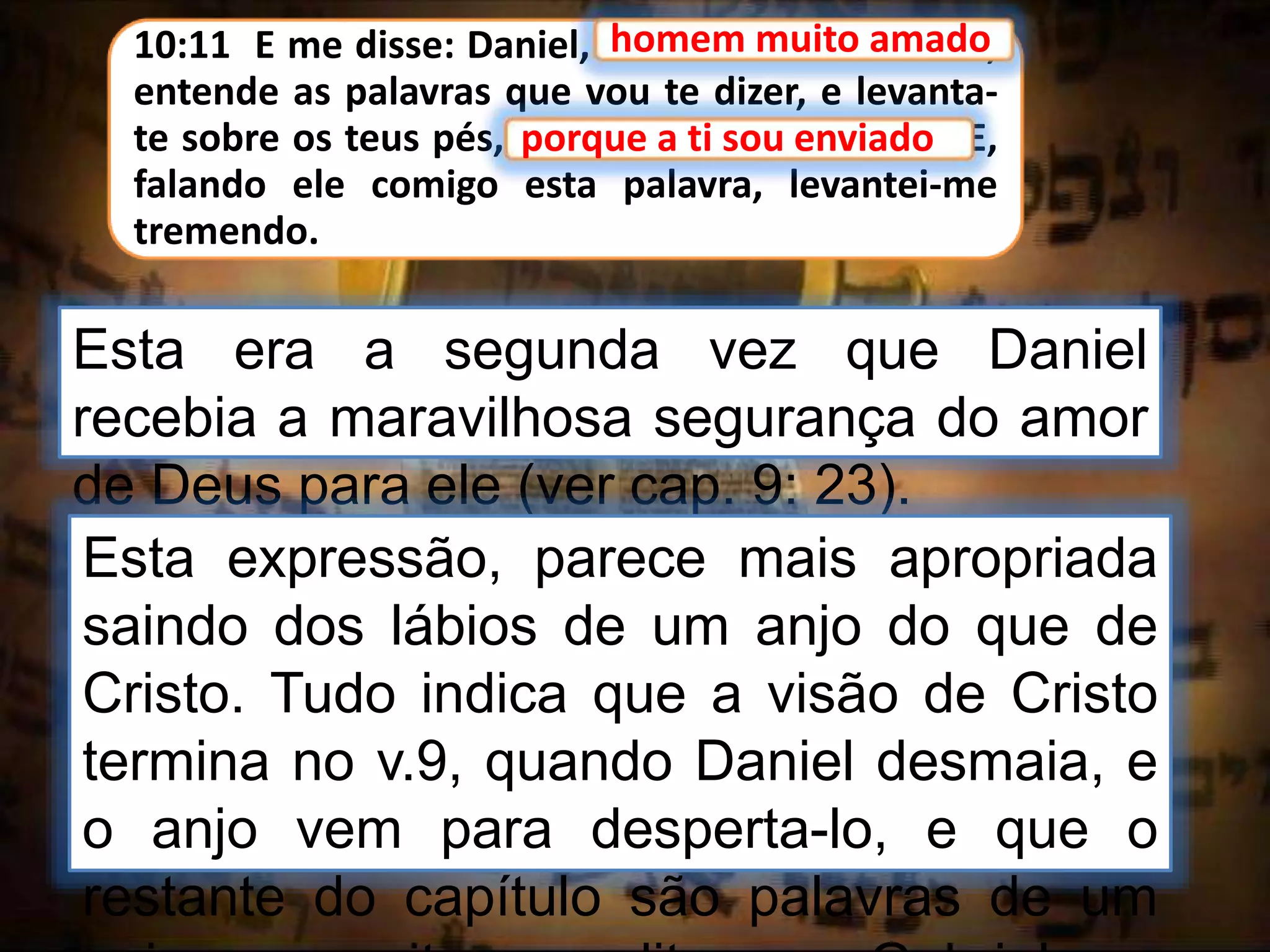 10:11 E me disse: Daniel, homem muito amado,
entende as palavras que vou te dizer, e levanta-
te sobre os teus pés, porque a ti sou enviado. E,
falando ele comigo esta palavra, levantei-me
tremendo.
homem muito amado
Esta era a segunda vez que Daniel
recebia a maravilhosa segurança do amor
de Deus para ele (ver cap. 9: 23).
porque a ti sou enviado
Esta expressão, parece mais apropriada
saindo dos lábios de um anjo do que de
Cristo. Tudo indica que a visão de Cristo
termina no v.9, quando Daniel desmaia, e
o anjo vem para desperta-lo, e que o
restante do capítulo são palavras de um
 