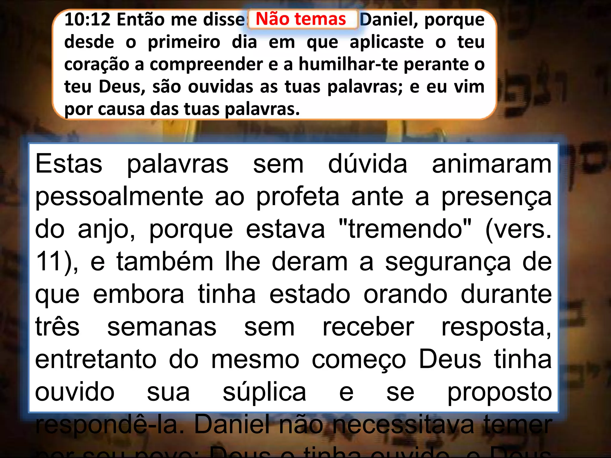 10:12 Então me disse: Não temas, Daniel, porque
desde o primeiro dia em que aplicaste o teu
coração a compreender e a humilhar-te perante o
teu Deus, são ouvidas as tuas palavras; e eu vim
por causa das tuas palavras.
Não temas
Estas palavras sem dúvida animaram
pessoalmente ao profeta ante a presença
do anjo, porque estava "tremendo" (vers.
11), e também lhe deram a segurança de
que embora tinha estado orando durante
três semanas sem receber resposta,
entretanto do mesmo começo Deus tinha
ouvido sua súplica e se proposto
respondê-la. Daniel não necessitava temer
 