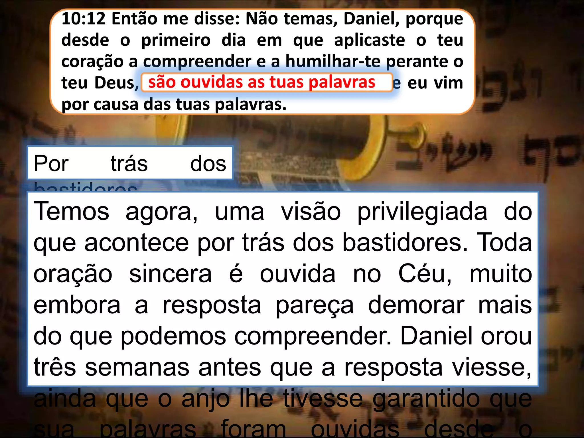 10:12 Então me disse: Não temas, Daniel, porque
desde o primeiro dia em que aplicaste o teu
coração a compreender e a humilhar-te perante o
teu Deus, são ouvidas as tuas palavras; e eu vim
por causa das tuas palavras.
são ouvidas as tuas palavras
Por trás dos
bastidores
Temos agora, uma visão privilegiada do
que acontece por trás dos bastidores. Toda
oração sincera é ouvida no Céu, muito
embora a resposta pareça demorar mais
do que podemos compreender. Daniel orou
três semanas antes que a resposta viesse,
ainda que o anjo lhe tivesse garantido que
sua palavras foram ouvidas desde o
 