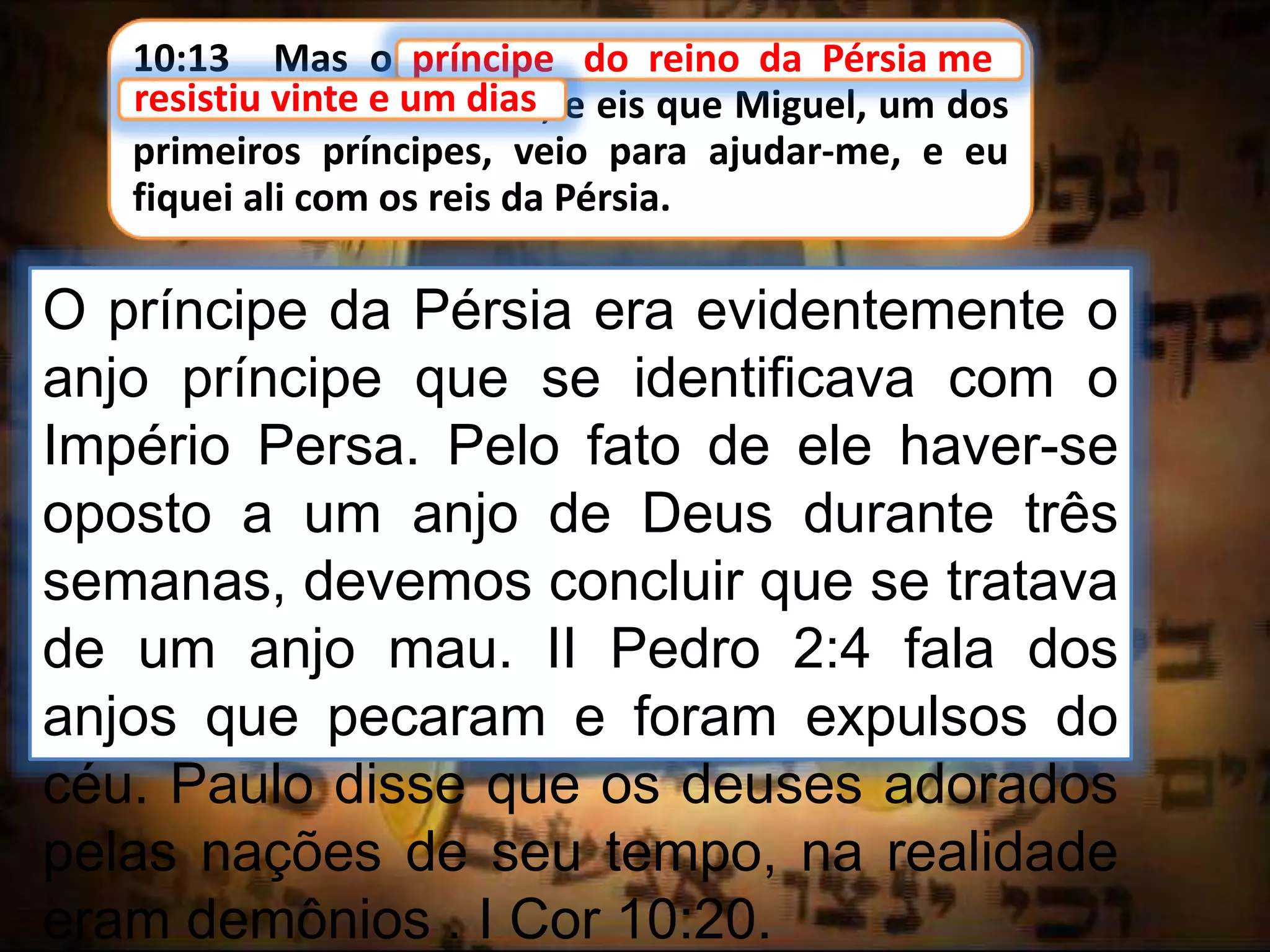 10:13 Mas o príncipe do reino da Pérsia me
resistiu vinte e um dias, e eis que Miguel, um dos
primeiros príncipes, veio para ajudar-me, e eu
fiquei ali com os reis da Pérsia.
príncipe do reino da Pérsia me
O príncipe da Pérsia era evidentemente o
anjo príncipe que se identificava com o
Império Persa. Pelo fato de ele haver-se
oposto a um anjo de Deus durante três
semanas, devemos concluir que se tratava
de um anjo mau. II Pedro 2:4 fala dos
anjos que pecaram e foram expulsos do
céu. Paulo disse que os deuses adorados
pelas nações de seu tempo, na realidade
eram demônios . I Cor 10:20.
resistiu vinte e um dias
 