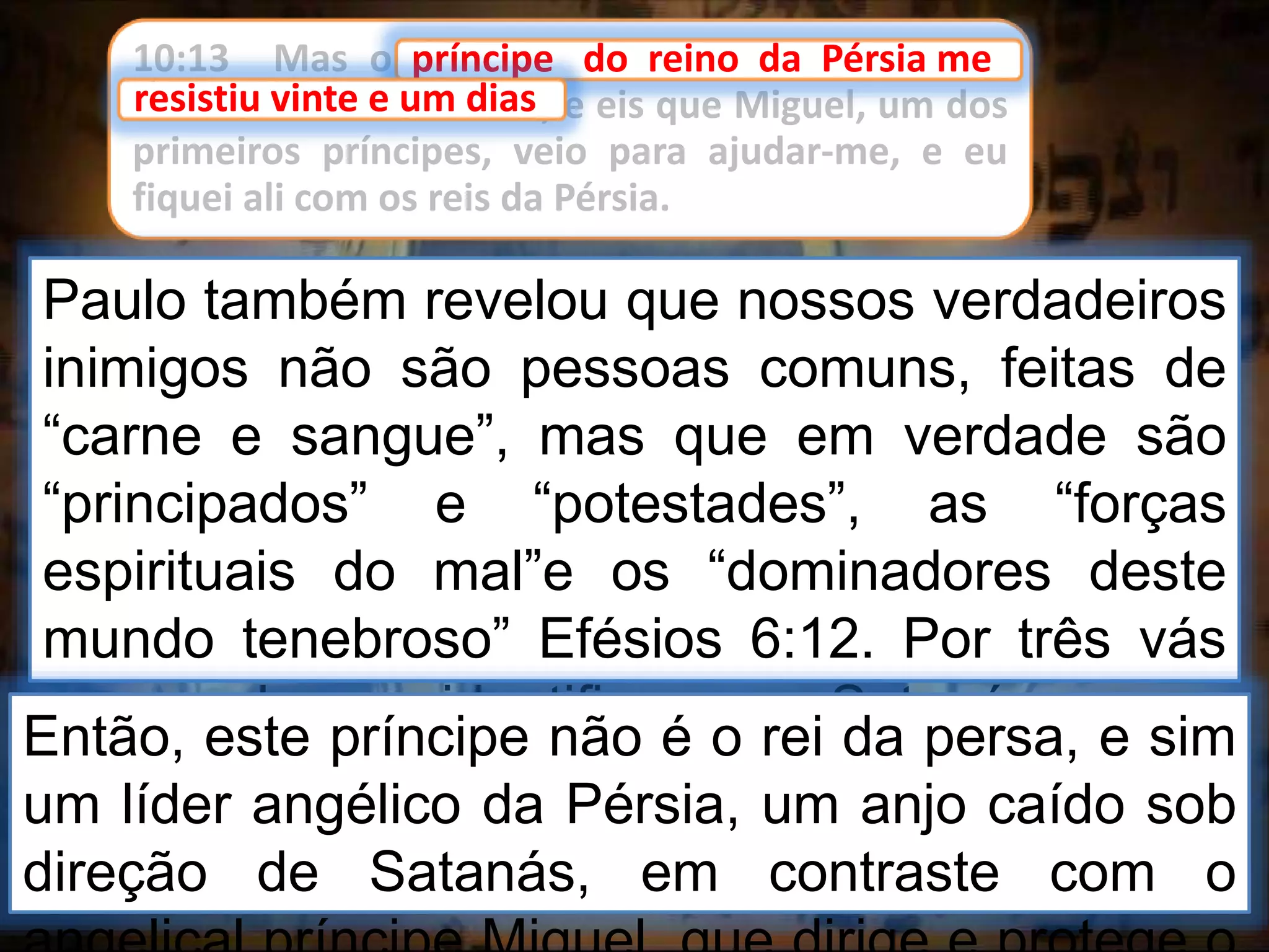 10:13 Mas o príncipe do reino da Pérsia me
resistiu vinte e um dias, e eis que Miguel, um dos
primeiros príncipes, veio para ajudar-me, e eu
fiquei ali com os reis da Pérsia.
príncipe do reino da Pérsia me
Paulo também revelou que nossos verdadeiros
inimigos não são pessoas comuns, feitas de
“carne e sangue”, mas que em verdade são
“principados” e “potestades”, as “forças
espirituais do mal”e os “dominadores deste
mundo tenebroso” Efésios 6:12. Por três vás
vezes Jesus identificou a Satanás como
“príncipe”. João 12:31; 14:30 e 16:11.
resistiu vinte e um dias
Então, este príncipe não é o rei da persa, e sim
um líder angélico da Pérsia, um anjo caído sob
direção de Satanás, em contraste com o
 