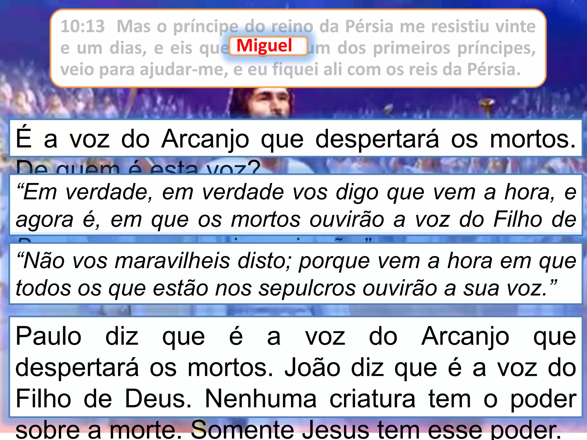 É a voz do Arcanjo que despertará os mortos.
De quem é esta voz?
“Em verdade, em verdade vos digo que vem a hora, e
agora é, em que os mortos ouvirão a voz do Filho de
Deus, e os que a ouvirem viverão.”
“Não vos maravilheis disto; porque vem a hora em que
todos os que estão nos sepulcros ouvirão a sua voz.”
Paulo diz que é a voz do Arcanjo que
despertará os mortos. João diz que é a voz do
Filho de Deus. Nenhuma criatura tem o poder
sobre a morte. Somente Jesus tem esse poder.
10:13 Mas o príncipe do reino da Pérsia me resistiu vinte
e um dias, e eis que Miguel, um dos primeiros príncipes,
veio para ajudar-me, e eu fiquei ali com os reis da Pérsia.
Miguel
 