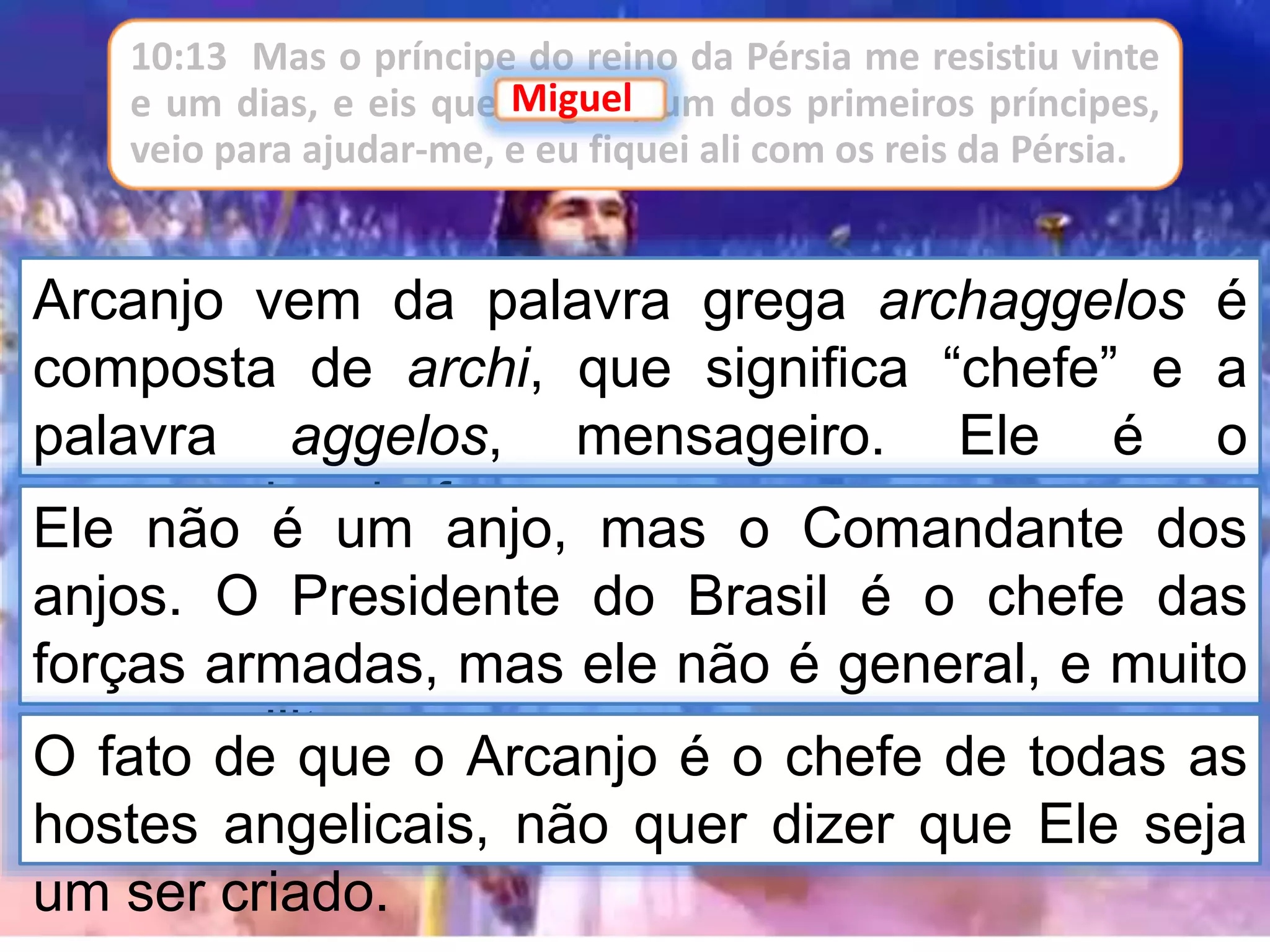 Arcanjo vem da palavra grega archaggelos é
composta de archi, que significa “chefe” e a
palavra aggelos, mensageiro. Ele é o
mensageiro chefe.Ele não é um anjo, mas o Comandante dos
anjos. O Presidente do Brasil é o chefe das
forças armadas, mas ele não é general, e muito
menos militar.O fato de que o Arcanjo é o chefe de todas as
hostes angelicais, não quer dizer que Ele seja
um ser criado.
10:13 Mas o príncipe do reino da Pérsia me resistiu vinte
e um dias, e eis que Miguel, um dos primeiros príncipes,
veio para ajudar-me, e eu fiquei ali com os reis da Pérsia.
Miguel
 