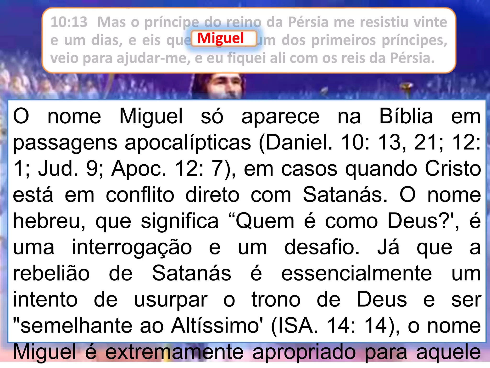 O nome Miguel só aparece na Bíblia em
passagens apocalípticas (Daniel. 10: 13, 21; 12:
1; Jud. 9; Apoc. 12: 7), em casos quando Cristo
está em conflito direto com Satanás. O nome
hebreu, que significa “Quem é como Deus?', é
uma interrogação e um desafio. Já que a
rebelião de Satanás é essencialmente um
intento de usurpar o trono de Deus e ser
"semelhante ao Altíssimo' (ISA. 14: 14), o nome
Miguel é extremamente apropriado para aquele
10:13 Mas o príncipe do reino da Pérsia me resistiu vinte
e um dias, e eis que Miguel, um dos primeiros príncipes,
veio para ajudar-me, e eu fiquei ali com os reis da Pérsia.
Miguel
 