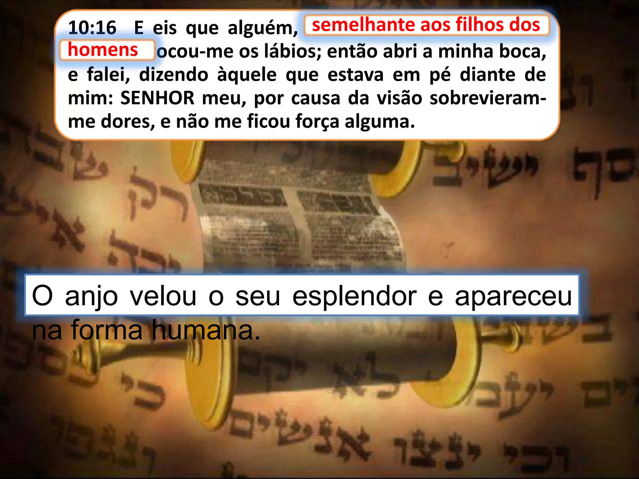 10:16 E eis que alguém, semelhante aos filhos dos
homens, tocou-me os lábios; então abri a minha boca,
e falei, dizendo àquele que estava em pé diante de
mim: SENHOR meu, por causa da visão sobrevieram-
me dores, e não me ficou força alguma.
semelhante aos filhos dos
O anjo velou o seu esplendor e apareceu
na forma humana.
homens
 