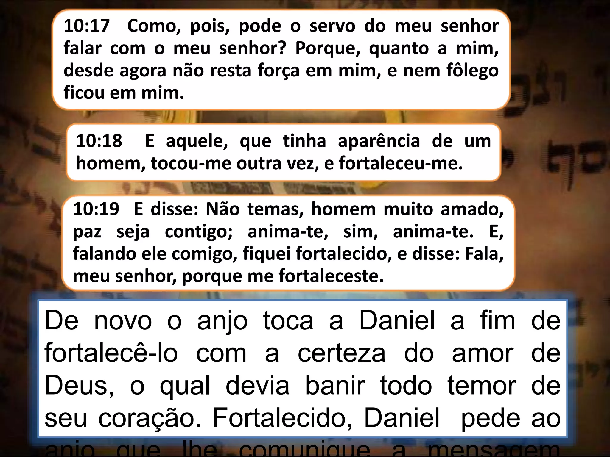 10:17 Como, pois, pode o servo do meu senhor
falar com o meu senhor? Porque, quanto a mim,
desde agora não resta força em mim, e nem fôlego
ficou em mim.
De novo o anjo toca a Daniel a fim de
fortalecê-lo com a certeza do amor de
Deus, o qual devia banir todo temor de
seu coração. Fortalecido, Daniel pede ao
10:18 E aquele, que tinha aparência de um
homem, tocou-me outra vez, e fortaleceu-me.
10:19 E disse: Não temas, homem muito amado,
paz seja contigo; anima-te, sim, anima-te. E,
falando ele comigo, fiquei fortalecido, e disse: Fala,
meu senhor, porque me fortaleceste.
 