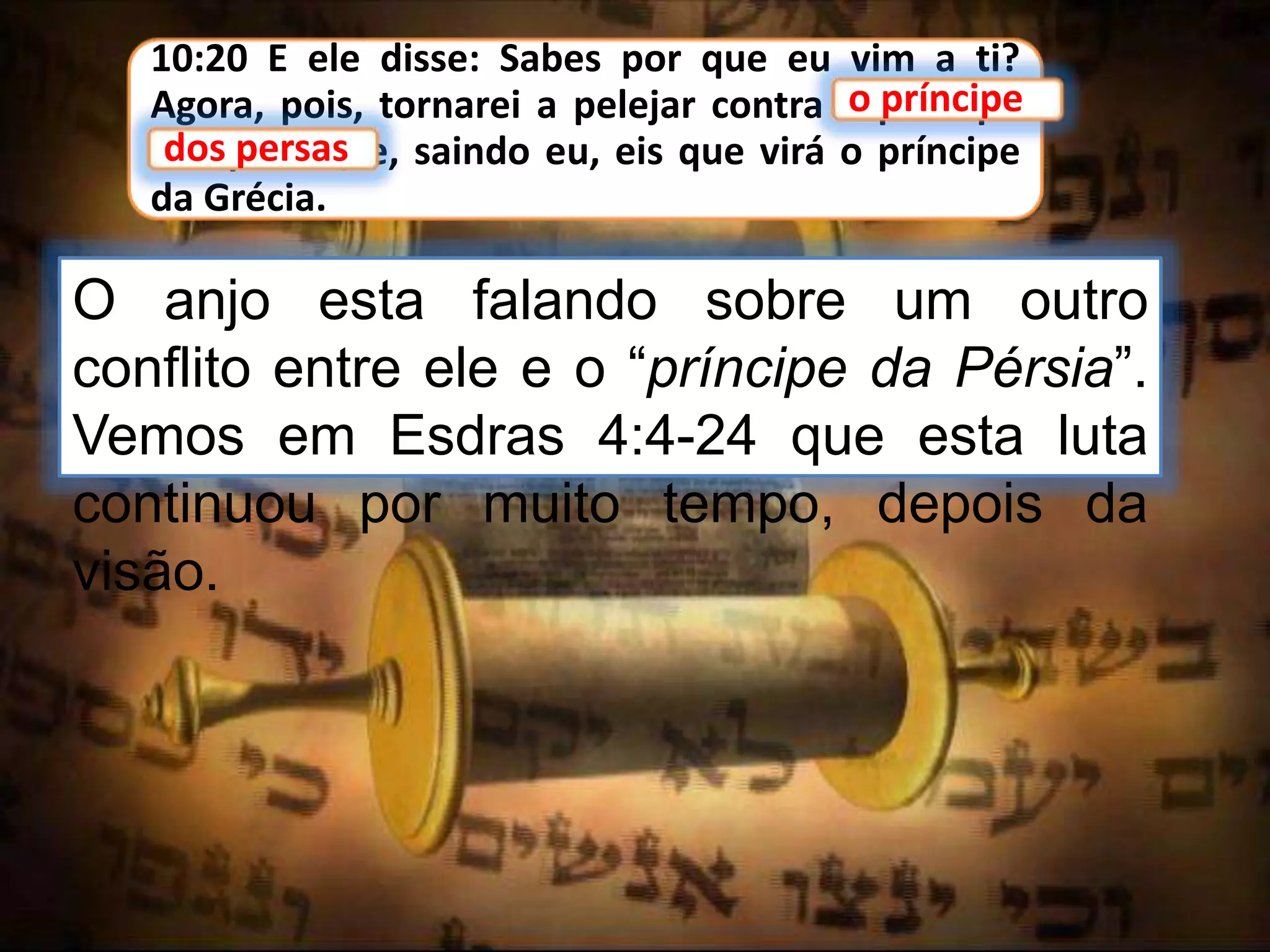 10:20 E ele disse: Sabes por que eu vim a ti?
Agora, pois, tornarei a pelejar contra o príncipe
dos persas; e, saindo eu, eis que virá o príncipe
da Grécia.
o príncipe
O anjo esta falando sobre um outro
conflito entre ele e o “príncipe da Pérsia”.
Vemos em Esdras 4:4-24 que esta luta
continuou por muito tempo, depois da
visão.
dos persas
 