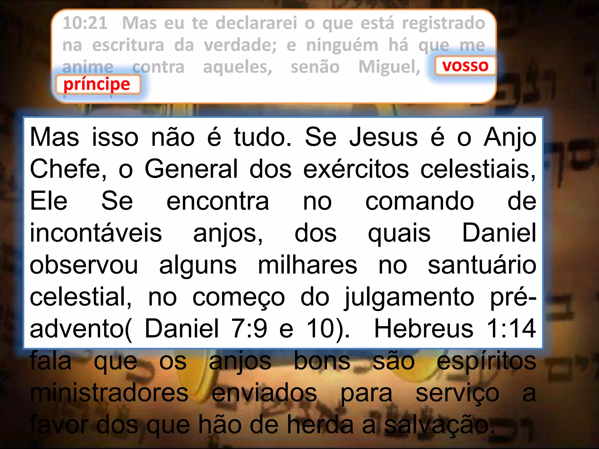 10:21 Mas eu te declararei o que está registrado
na escritura da verdade; e ninguém há que me
anime contra aqueles, senão Miguel, vosso
príncipe.
vosso
Mas isso não é tudo. Se Jesus é o Anjo
Chefe, o General dos exércitos celestiais,
Ele Se encontra no comando de
incontáveis anjos, dos quais Daniel
observou alguns milhares no santuário
celestial, no começo do julgamento pré-
advento( Daniel 7:9 e 10). Hebreus 1:14
fala que os anjos bons são espíritos
ministradores enviados para serviço a
favor dos que hão de herda a salvação.
príncipe
 