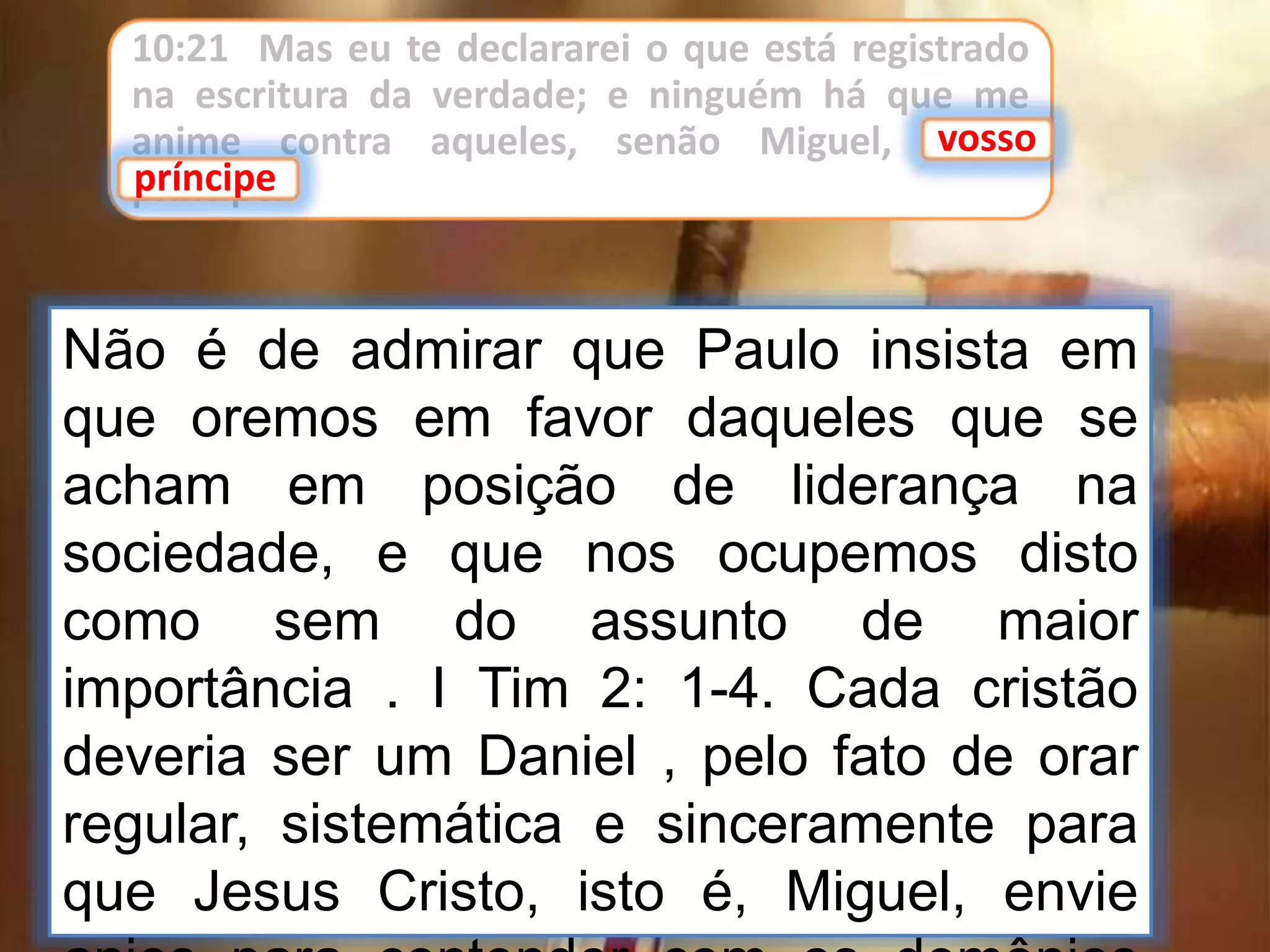 10:21 Mas eu te declararei o que está registrado
na escritura da verdade; e ninguém há que me
anime contra aqueles, senão Miguel, vosso
príncipe.
vosso
príncipe
Não é de admirar que Paulo insista em
que oremos em favor daqueles que se
acham em posição de liderança na
sociedade, e que nos ocupemos disto
como sem do assunto de maior
importância . I Tim 2: 1-4. Cada cristão
deveria ser um Daniel , pelo fato de orar
regular, sistemática e sinceramente para
que Jesus Cristo, isto é, Miguel, envie
 