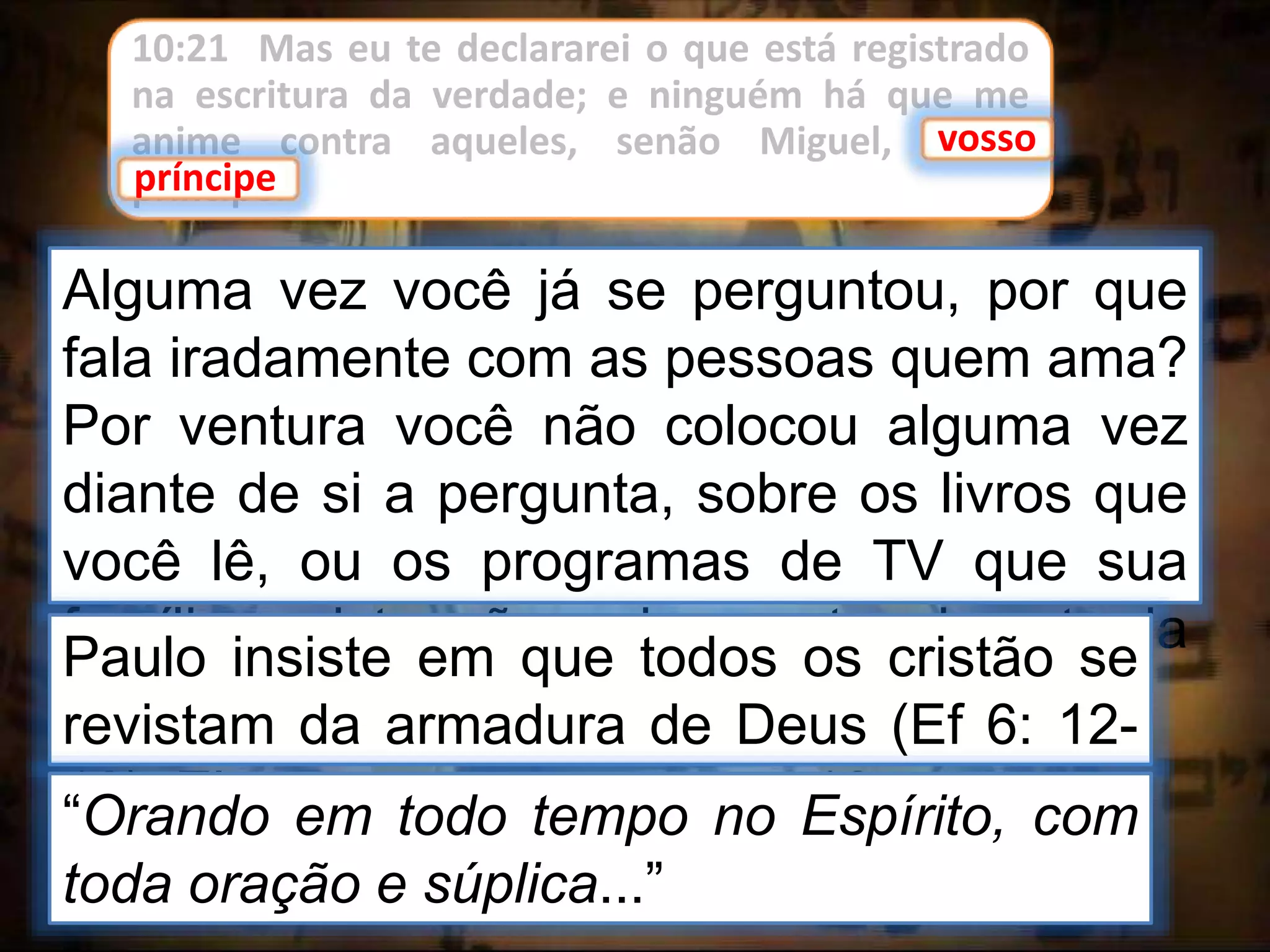 10:21 Mas eu te declararei o que está registrado
na escritura da verdade; e ninguém há que me
anime contra aqueles, senão Miguel, vosso
príncipe.
vosso
príncipe
Alguma vez você já se perguntou, por que
fala iradamente com as pessoas quem ama?
Por ventura você não colocou alguma vez
diante de si a pergunta, sobre os livros que
você lê, ou os programas de TV que sua
família assiste, não seriam portas de entrada
para penetração do demônios em seu lar?
Paulo insiste em que todos os cristão se
revistam da armadura de Deus (Ef 6: 12-
18). Ele acrescenta, no verso 18:“Orando em todo tempo no Espírito, com
toda oração e súplica...”
 
