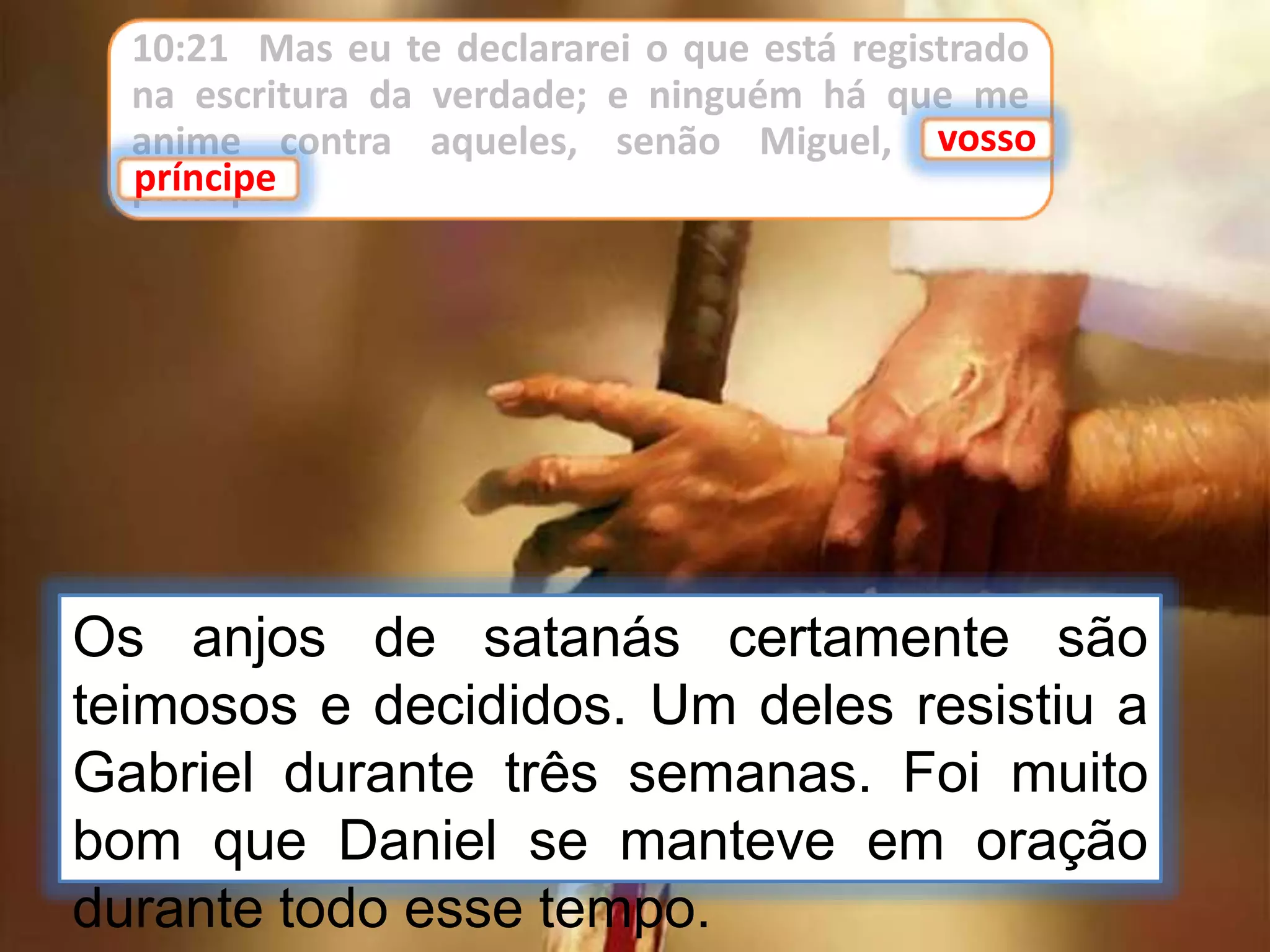 10:21 Mas eu te declararei o que está registrado
na escritura da verdade; e ninguém há que me
anime contra aqueles, senão Miguel, vosso
príncipe.
vosso
príncipe
Os anjos de satanás certamente são
teimosos e decididos. Um deles resistiu a
Gabriel durante três semanas. Foi muito
bom que Daniel se manteve em oração
durante todo esse tempo.
 
