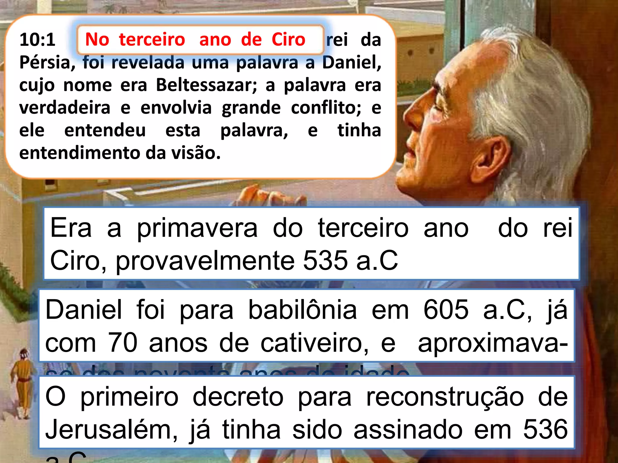 10:1 No terceiro ano de Ciro, rei da
Pérsia, foi revelada uma palavra a Daniel,
cujo nome era Beltessazar; a palavra era
verdadeira e envolvia grande conflito; e
ele entendeu esta palavra, e tinha
entendimento da visão.
No terceiro ano de Ciro
Era a primavera do terceiro ano do rei
Ciro, provavelmente 535 a.C
Daniel foi para babilônia em 605 a.C, já
com 70 anos de cativeiro, e aproximava-
se dos noventa anos de idade.
O primeiro decreto para reconstrução de
Jerusalém, já tinha sido assinado em 536
 