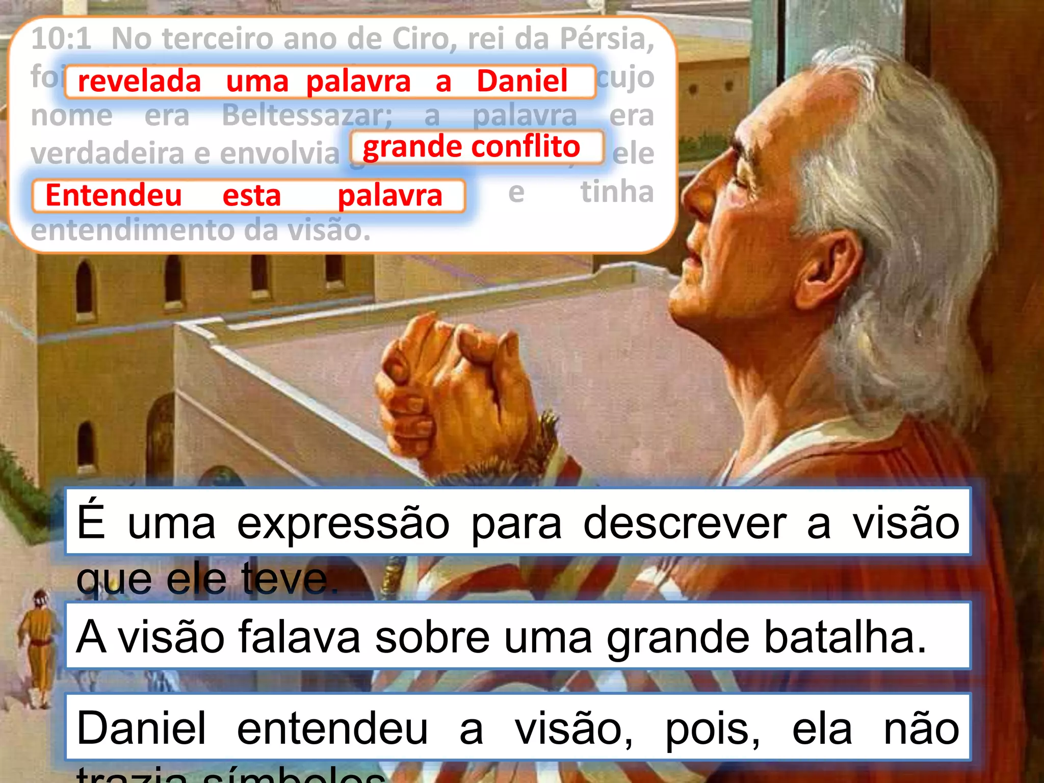 10:1 No terceiro ano de Ciro, rei da Pérsia,
foi revelada uma palavra a Daniel, cujo
nome era Beltessazar; a palavra era
verdadeira e envolvia grande conflito; e ele
entendeu esta palavra, e tinha
entendimento da visão.
É uma expressão para descrever a visão
que ele teve.
revelada uma palavra a Daniel
A visão falava sobre uma grande batalha.
grande conflito
Entendeu esta palavra
Daniel entendeu a visão, pois, ela não
 