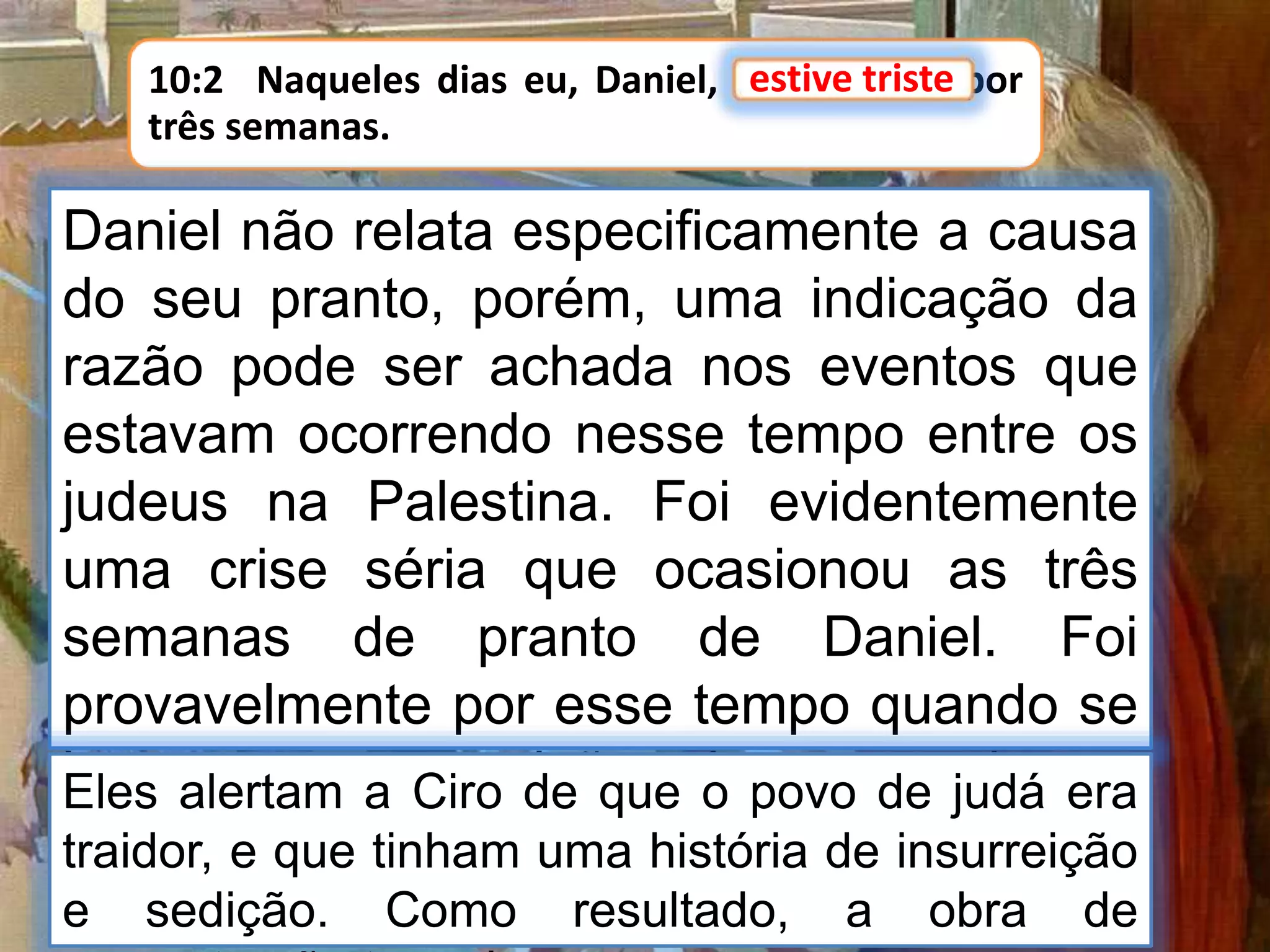 10:2 Naqueles dias eu, Daniel, estive triste por
três semanas.
estive triste
Daniel não relata especificamente a causa
do seu pranto, porém, uma indicação da
razão pode ser achada nos eventos que
estavam ocorrendo nesse tempo entre os
judeus na Palestina. Foi evidentemente
uma crise séria que ocasionou as três
semanas de pranto de Daniel. Foi
provavelmente por esse tempo quando se
levantou a oposição dos samaritanos
contra os judeus que acabavam de voltar
do exílio sob as ordens de Zorobabel (Esd
Eles alertam a Ciro de que o povo de judá era
traidor, e que tinham uma história de insurreição
e sedição. Como resultado, a obra de
 