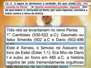 11: 2 E agora te declararei a verdade: Eis que ainda três reis
estarão na Pérsia, e o quarto acumulará grandes riquezas, mais
do que todos; e, tornando-se forte, por suas riquezas, suscitará a
todos contra o reino da Grécia.
três reis
Três reis se levantariam no reino Persa;
1° Cambises (530-522 a.C); Gaumato ou
falso Smerdis (502 a.C e Dario (502-486
a.C).
quarto acumulará grandes riquezas
Este é Xerxes, o famoso rei Assuero do
livro de Ester (Ester 1;1). Era filho de Dario
I e subiu ao trono em 485 a.C. a história
registra ter sido tremendamente orgulhoso
estarão na Pérsia
 