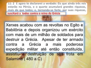 11: 2 E agora te declararei a verdade: Eis que ainda três reis
estarão na Pérsia, e o quarto acumulará grandes riquezas,
mais do que todos; e, tornando-se forte, por suas riquezas,
suscitará a todos contra o reino da Grécia.
Xerxes acabou com as revoltas no Egito e
Babilônia e depois organizou um exército
com mais de um milhão de soldados para
destruir a Grécia. Apesar de ter armado
contra a Grécia a mais poderosa
expedição militar até então constituída,
assistiu a destruição de sua frota em
Salamina ( 480 a.C)
suscitará a todos contra o reino da Grécia
 