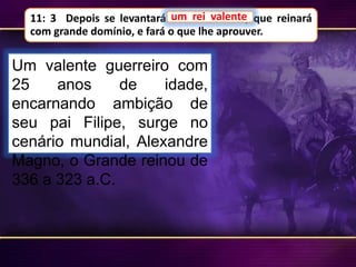 11: 3 Depois se levantará um rei valente, que reinará
com grande domínio, e fará o que lhe aprouver.
um rei valente
Um valente guerreiro com
25 anos de idade,
encarnando ambição de
seu pai Filipe, surge no
cenário mundial, Alexandre
Magno, o Grande reinou de
336 a 323 a.C.
 